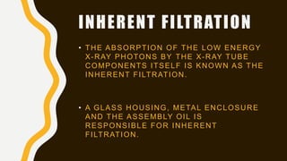 INHERENT FILTRATION
• THE ABSORPTION OF THE LOW ENERGY
X-RAY PHOTONS BY THE X-RAY TUBE
COMPONENTS ITSELF IS KNOWN AS THE
INHERENT FILTRATION.
• A GLASS HOUSING, METAL ENCLOSURE
AND THE ASSEMBLY OIL IS
RESPONSIBLE FOR INHERENT
FILTRATION.
 
