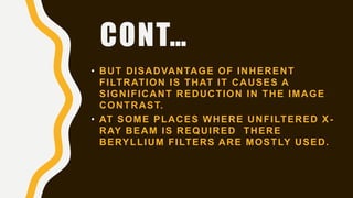 CONT…
• BUT DISADVANTAGE OF INHERENT
FILTRATION IS THAT IT CAUSES A
SIGNIFICANT REDUCTION IN THE IMAGE
CONTRAST.
• AT SOME PLACES WHERE UNFILTERED X -
RAY BEAM IS REQUIRED THERE
BERYLLIUM FILTERS ARE MOSTLY USED.
 