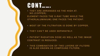 • T H E Y A R E A R R A N G E D A S T H E H I G H AT.
N O . ( C O P P E R )
E L E M E N T FA C E S T H E X - R AY T U B E W H I L E T H E
O T H E R ( A L U M I N I U M ) O N E FA C E S T H E PAT I E N T.
• M O S T O F T H E F I LT R AT I O N I S D O N E B Y C O P P E R .
• T H E Y C A N ' T B E U S E D S E PA R AT E LY.
• PAT I E N T R A D I AT I O N D O S E A S W E L L A S T H E I M A G E
C O N T R A S T I S R E D U C E D .
• T H I S C O M B I N AT I O N O F T W O L AY E R S O F F I LT E R S
I S A L S O K N O W N A S C O M P O U N D F I LT E R S .
CONT…….
 