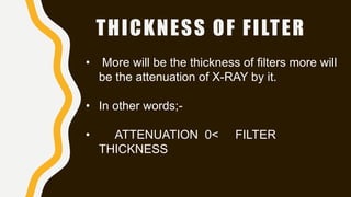 THICKNESS OF FILTER
• More will be the thickness of filters more will
be the attenuation of X-RAY by it.
• In other words;-
• ATTENUATION 0< FILTER
THICKNESS
 