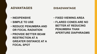 ADVANTAGES
• INEXPENSIVE
• SIMPLE TO USE
• REDUCE PENUMBRA AND
OR FOCAL RADIATION
• PROVIDE BETTER BEAM
RESTRICTION AT A
GREATER DISTANCE AT A
FOCAL SPOT
DISADVANTAGE
• FIXED VIEWING AREA
• FLARED CONES ARE NO
BETTER AT REDUCING
PENUMBRA THAN
APERTURE DIAPHRAGMS
 