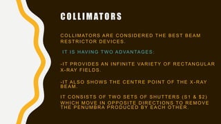 C O L L I M AT O R S
C OLLIMATOR S AR E C ON SID ER ED TH E BEST BEAM
R ESTR IC TOR D EVIC ES.
IT IS HAVING TWO ADVANTAGES:
- IT PR OVID ES AN IN FIN ITE VAR IETY OF R EC TAN GU LAR
X- R AY FIELD S.
- IT ALSO SHOWS THE CENTRE POINT OF THE X - RAY
BEAM.
IT C ON SISTS OF TW O SETS OF SH U TTER S ( S1 & $2)
W H IC H MOVE IN OPPOSITE D IR EC TION S TO R EMOVE
TH E PEN U MBR A PR OD U C ED BY EAC H OTH ER .
 
