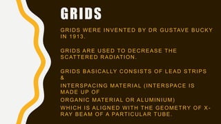 GRIDS
GRIDS WERE INVENTED BY DR GUSTAVE BUCKY
IN 1913.
GRIDS ARE USED TO DECREASE THE
SCATTERED RADIATION.
GRIDS BASICALLY CONSISTS OF LEAD STRIPS
&
INTERSPACING MATERIAL (INTERSPACE IS
MADE UP OF
ORGANIC MATERIAL OR ALUMINIUM)
WHICH IS ALIGNED WITH THE GEOMETRY OF X -
RAY BEAM OF A PARTICULAR TUBE.
 