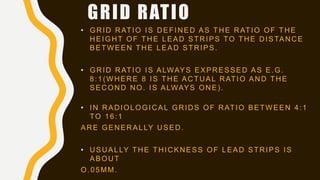 GRID RATIO
• GRID RATIO IS DEFINED AS THE RATIO OF THE
HEIGHT OF THE LEAD STRIPS TO THE DISTANCE
BETWEEN THE LEAD STRIPS.
• GRID RATIO IS ALWAYS EXPRESSED AS E.G.
8:1(WHERE 8 IS THE ACTUAL RATIO AND THE
SECOND NO. IS ALWAYS ONE).
• IN RADIOLOGICAL GRIDS OF RATIO BETWEEN 4:1
TO 16:1
ARE GENERALLY USED.
• USUALLY THE THICKNESS OF LEAD STRIPS IS
ABOUT
O.05MM.
 