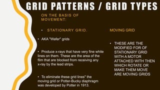 GRID PATTERNS / GRID TYPES
ON THE BASIS OF
MOVEMENT:
• STATIONARY GRID.
• AKA "Wafer" grids
• Produce x-rays that have very fine white
lines on them. These are the area of the
film that are blocked from receiving any
x-ray by the lead strips.
• To eliminate these grid lines" the
moving grid or Potter-Bucky diaphragm
was developed by Potter in 1913.
MOVING GRID
• THESE ARE THE
MODIFIED FOR OF
STATIONARY GRID
WITH A MOTOR
ATTACHED WITH THEN
WHICH ROTATE OR
MAKE THEM MOVE
ARE MOVING GRIDS
 