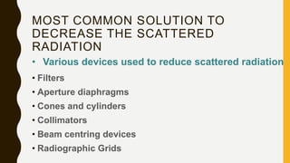 MOST COMMON SOLUTION TO
DECREASE THE SCATTERED
RADIATION
• Filters
• Aperture diaphragms
• Cones and cylinders
• Collimators
• Beam centring devices
• Radiographic Grids
• Various devices used to reduce scattered radiation
 