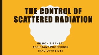 THE CONTROL OF
SCATTERED RADIATION
MR.ROHIT BANSAL
ASSISTANT PROFESSOR
(RADIOPHYSICS)
 