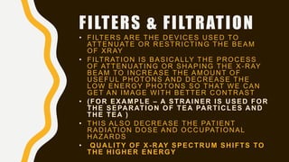 FILTERS & FILTRATION
• FILTERS ARE THE DEVICES USED TO
ATTENUATE OR RESTRICTING THE BEAM
OF XRAY
• FILTRATION IS BASICALLY THE PROCESS
OF ATTENUATING OR SHAPING THE X -RAY
BEAM TO INCREASE THE AMOUNT OF
USEFUL PHOTONS AND DECREASE THE
LOW ENERGY PHOTONS SO THAT WE CAN
GET AN IMAGE WITH BETTER CONTRAST
• (FOR EXAMPLE – A STRAINER IS USED FOR
THE SEPARATION OF TEA PARTICLES AND
THE TEA )
• THIS ALSO DECREASE THE PATIENT
RADIATION DOSE AND OCCUPATIONAL
HAZARDS
• QUALITY OF X-RAY SPECTRUM SHIFTS TO
THE HIGHER ENERGY
 