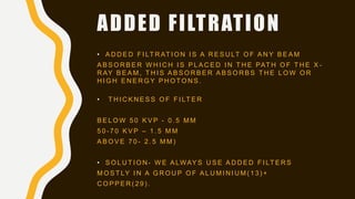 ADDED FILTRATION
• A D D E D F I LT R AT I O N I S A R E S U LT O F A N Y B E A M
A B S O R B E R W H I C H I S P L A C E D I N T H E PAT H O F T H E X -
R AY B E A M , T H I S A B S O R B E R A B S O R B S T H E L O W O R
H I G H E N E R G Y P H O T O N S .
• T H I C K N E S S O F F I LT E R
B E L O W 5 0 K V P - 0 . 5 M M
5 0 - 7 0 K V P – 1 . 5 M M
A B O V E 7 0 - 2 . 5 M M )
• S O L U T I O N - W E A LWAY S U S E A D D E D F I LT E R S
M O S T LY I N A G R O U P O F A L U M I N I U M ( 1 3 ) +
C O P P E R ( 2 9 ) .
 