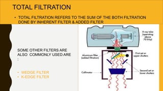 TOTAL FILTRATION
• TOTAL FILTRATION REFERS TO THE SUM OF THE BOTH FILTRATION
DONE BY INHERENT FILTER & ADDED FILTER
SOME OTHER FILTERS ARE
ALSO COMMONLY USED ARE
:
• WEDGE FILTER
• K-EDGE FILTER
 