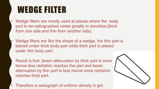 WEDGE FILTER
• Wedge filters are mostly used at places where the body
part to be radiographed varies greatly in densities.(thick
from one side and thin from another side)
• Wedge filters are like the shape of a wedge, the thin part is
placed under thick body part while thick part is placed
under thin body part.
• Result is that ,beam attenuation by thick part is more
hence less radiation reaches the part and beam
attenuation by thin part is less hence more radiation
reaches thick part.
• Therefore a radiograph of uniform density is got.
 