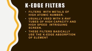 K-EDGE FILTERS
• FILTERS WITH METALS OF
HIGH ATOMIC NUMBER.
• USUALLY USED WITH X-RAY
TUBES OF HIGH CAPACITY AND
HIGH SPEED INTRIGUING
SCREEN.
• THESE FILTERS BASICALLY
USE THE K-EDGE ABSORPTION
OF ELEMENT
 