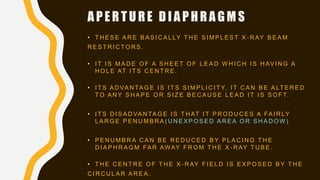 A P E R T U R E D I A P H R A G M S
• T H E S E A R E B A S I C A L LY T H E S I M P L E S T X - R AY B E A M
R E S T R I C T O R S .
• I T I S M A D E O F A S H E E T O F L E A D W H I C H I S H AV I N G A
H O L E AT I T S C E N T R E .
• I T S A D VA N TA G E I S I T S S I M P L I C I T Y, I T C A N B E A LT E R E D
T O A N Y S H A P E O R S I Z E B E C A U S E L E A D I T I S S O F T.
• I T S D I S A D VA N TA G E I S T H AT I T P R O D U C E S A FA I R LY
L A R G E P E N U M B R A ( U N E X P O S E D A R E A O R S H A D O W )
• P E N U M B R A C A N B E R E D U C E D B Y P L A C I N G T H E
D I A P H R A G M FA R AWAY F R O M T H E X - R AY T U B E .
• T H E C E N T R E O F T H E X - R AY F I E L D I S E X P O S E D B Y T H E
C I R C U L A R A R E A .
 