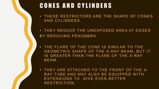 C O N E S A N D C Y L I N D E R S
• THESE RESTRICTORS ARE THE SHAPE OF CONES
AND CYLINDERS.
• THEY REDUCE THE UNEXPOSED AREA AT EDGES
BY REDUCING PENUMBRA
• THE FLARE OF THE CONE IS SIMILAR TO THE
GEOMETRIC SHAPE OF THE X-RAY BEAM, BUT IT
IS GREATER THAN THE FLARE OF THE X-RAY
BEAM.
• THEY ARE ATTACHED TO THE FRONT OF THE X -
RAY TUBE AND MAY ALSO BE EQUIPPED WITH
EXTENSIONS TO GIVE EVEN BETTER
RESTRICTION.
 
