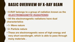BASIC OVERVIEW OF X-RAY BEAM
• X-RAY belongs to a group of radiation known as the
(ELECTROMAGNETIC RADIATIONS)
• All the electromagnetic radiations have dual
characteristics
• 1- Wave nature
• 2- Particle nature
• These are electromagnetic wave of high energy and
very short wavelength, which is able to pass through
many materials .
 