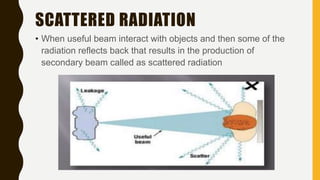 SCATTERED RADIATION
• When useful beam interact with objects and then some of the
radiation reflects back that results in the production of
secondary beam called as scattered radiation
 