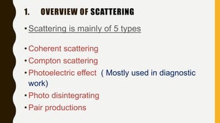 1. OVERVIEW OF SCATTERING
•Scattering is mainly of 5 types
• Coherent scattering
• Compton scattering
• Photoelectric effect ( Mostly used in diagnostic
work)
• Photo disintegrating
• Pair productions
 