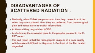 DISADVANTAGES OF
SCATTERED RADIATION :
• Basically, when X-RAY are penetrated then they cease to exit but
when they are scattered then they are deflected from there original
path and hence carry no useful information…
• At the end they only add up NOISE .
• And adds up the unwanted dose to the peoples present in the X-
RAY room .
• The end result is that the radiographic image is of a poor quality
which makes it difficult to diagnose it. Contrast of the film is also
degraded.
 
