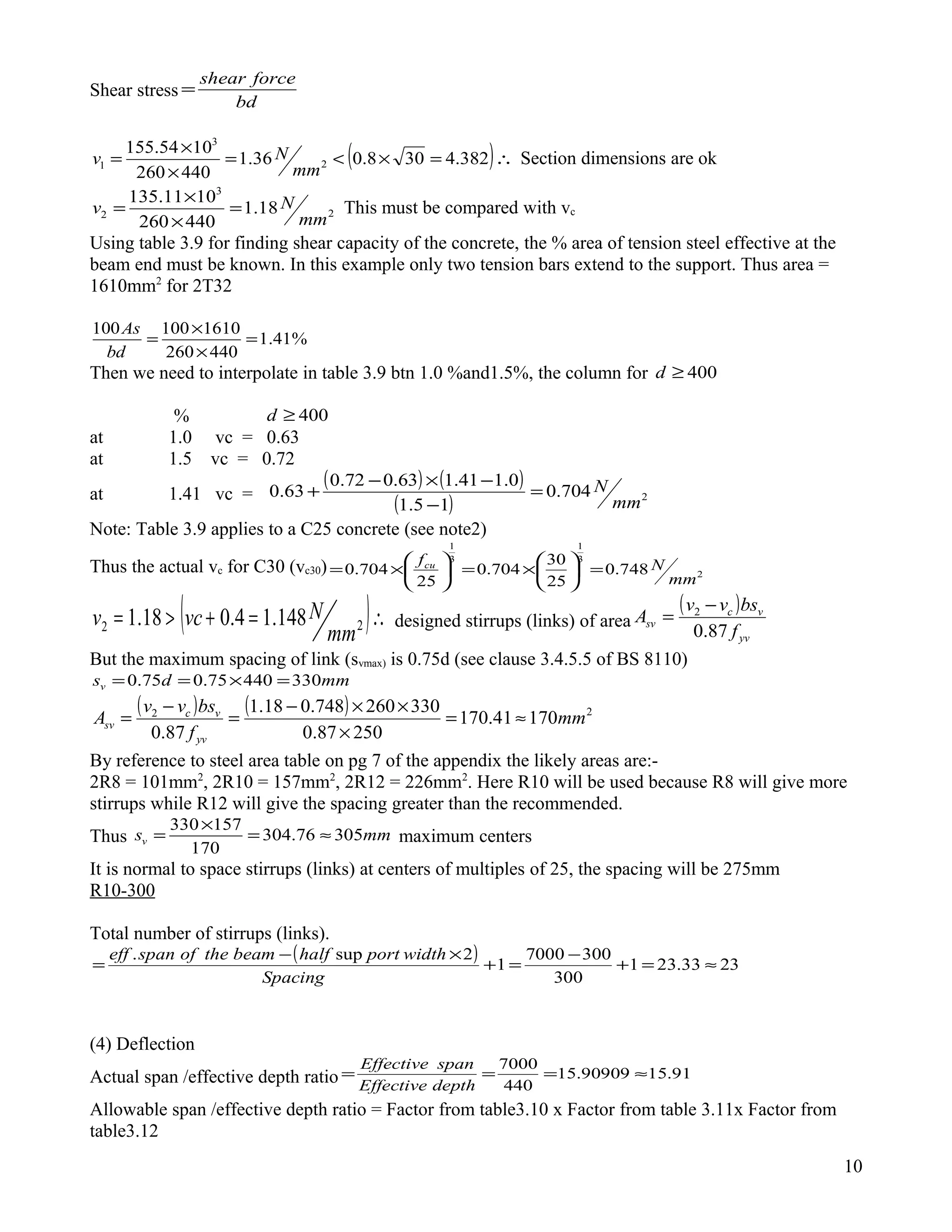Shear stress
bd
forceshear
=
( )∴=×<=
×
×
= 382.4308.036.1
440260
1054.155
2
3
1
mm
Nv Section dimensions are ok
2
3
2 18.1
440260
1011.135
mm
Nv =
×
×
= This must be compared with vc
Using table 3.9 for finding shear capacity of the concrete, the % area of tension steel effective at the
beam end must be known. In this example only two tension bars extend to the support. Thus area =
1610mm2
for 2T32
%41.1
440260
1610100100
=
×
×
=
bd
As
Then we need to interpolate in table 3.9 btn 1.0 %and1.5%, the column for 400≥d
% 400≥d
at 1.0 vc = 0.63
at 1.5 vc = 0.72
at 1.41 vc =
( ) ( )
( ) 2704.0
15.1
0.141.163.072.0
63.0
mm
N=
−
−×−
+
Note: Table 3.9 applies to a C25 concrete (see note2)
Thus the actual vc for C30 (vc30) 2
3
1
3
1
748.0
25
30
704.0
25
704.0
mm
Nfcu
=





×=





×=
( )∴=+>= 22 148.14.018.1
mm
Nvcv designed stirrups (links) of area
( )
yv
vc
sv
f
bsvv
A
87.0
2 −
=
But the maximum spacing of link (svmax) is 0.75d (see clause 3.4.5.5 of BS 8110)
mmdsv 33044075.075.0 =×==
( ) ( ) 22
17041.170
25087.0
330260748.018.1
87.0
mm
f
bsvv
A
yv
vc
sv ≈=
×
××−
=
−
=
By reference to steel area table on pg 7 of the appendix the likely areas are:-
2R8 = 101mm2
, 2R10 = 157mm2
, 2R12 = 226mm2
. Here R10 will be used because R8 will give more
stirrups while R12 will give the spacing greater than the recommended.
Thus mmsv 30576.304
170
157330
≈=
×
= maximum centers
It is normal to space stirrups (links) at centers of multiples of 25, the spacing will be 275mm
R10-300
Total number of stirrups (links).
( ) 2333.231
300
3007000
1
2sup.
≈=+
−
=+
×−
=
Spacing
widthporthalfbeamtheofspaneff
(4) Deflection
Actual span /effective depth ratio 91.1590909.15
440
7000
≈===
depthEffective
spanEffective
Allowable span /effective depth ratio = Factor from table3.10 x Factor from table 3.11x Factor from
table3.12
10
 