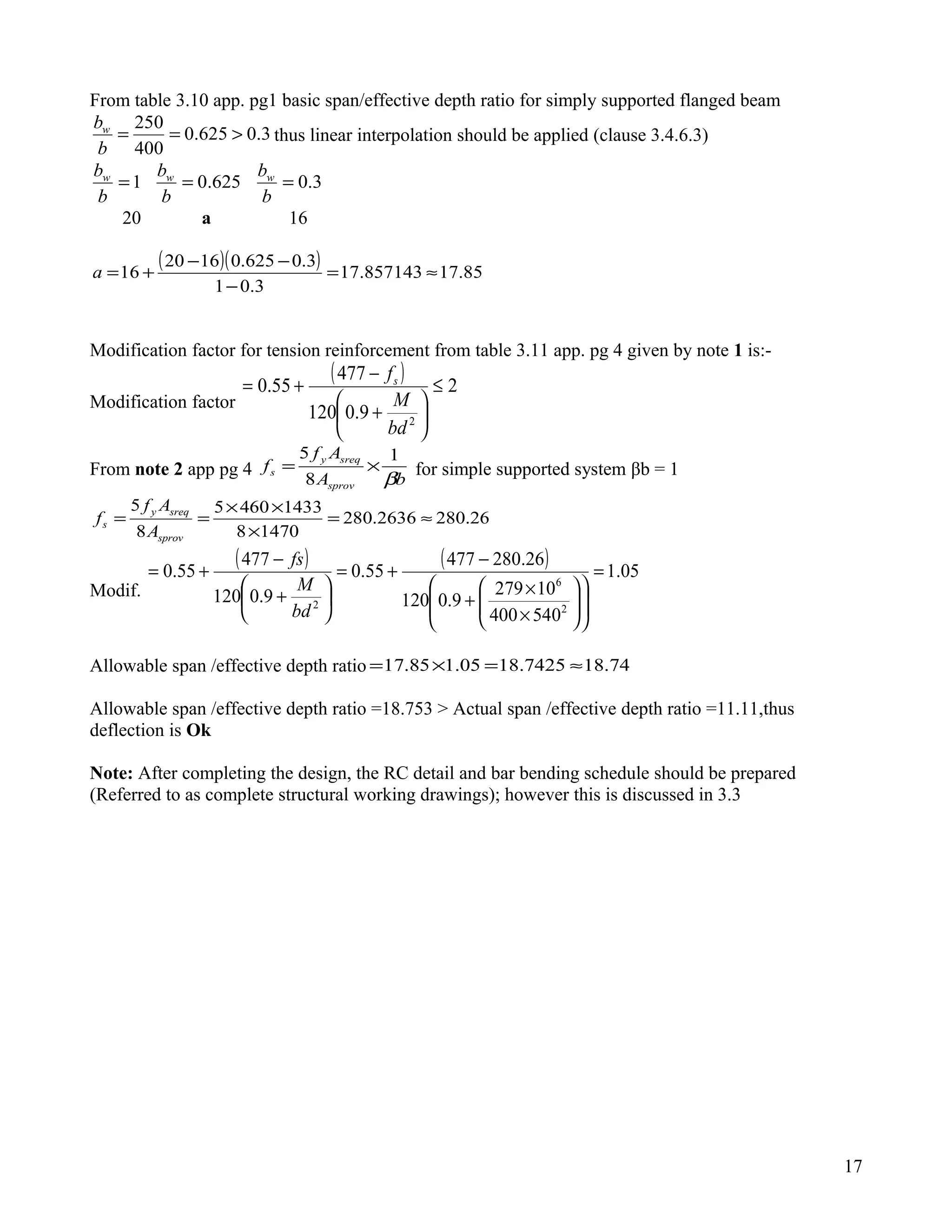 From table 3.10 app. pg1 basic span/effective depth ratio for simply supported flanged beam
3.0625.0
400
250
>==
b
bw
thus linear interpolation should be applied (clause 3.4.6.3)
3.0625.01 ===
b
b
b
b
b
b www
20 a 16
( )( ) 85.17857143.17
3.01
3.0625.01620
16 ≈=
−
−−
+=a
Modification factor for tension reinforcement from table 3.11 app. pg 4 given by note 1 is:-
Modification factor
( ) 2
9.0120
477
55.0
2
≤






+
−
+=
bd
M
fs
From note 2 app pg 4
bA
Af
f
sprov
sreqy
s
β
1
8
5
×= for simple supported system βb = 1
26.2802636.280
14708
14334605
8
5
≈=
×
××
==
sprov
sreqy
s
A
Af
f
Modif.
( ) ( ) 05.1
540400
10279
9.0120
26.280477
55.0
9.0120
477
55.0
2
6
2
=














×
×
+
−
+=






+
−
+=
bd
M
fs
Allowable span /effective depth ratio 74.187425.1805.185.17 ≈=×=
Allowable span /effective depth ratio =18.753 > Actual span /effective depth ratio =11.11,thus
deflection is Ok
Note: After completing the design, the RC detail and bar bending schedule should be prepared
(Referred to as complete structural working drawings); however this is discussed in 3.3
17
 