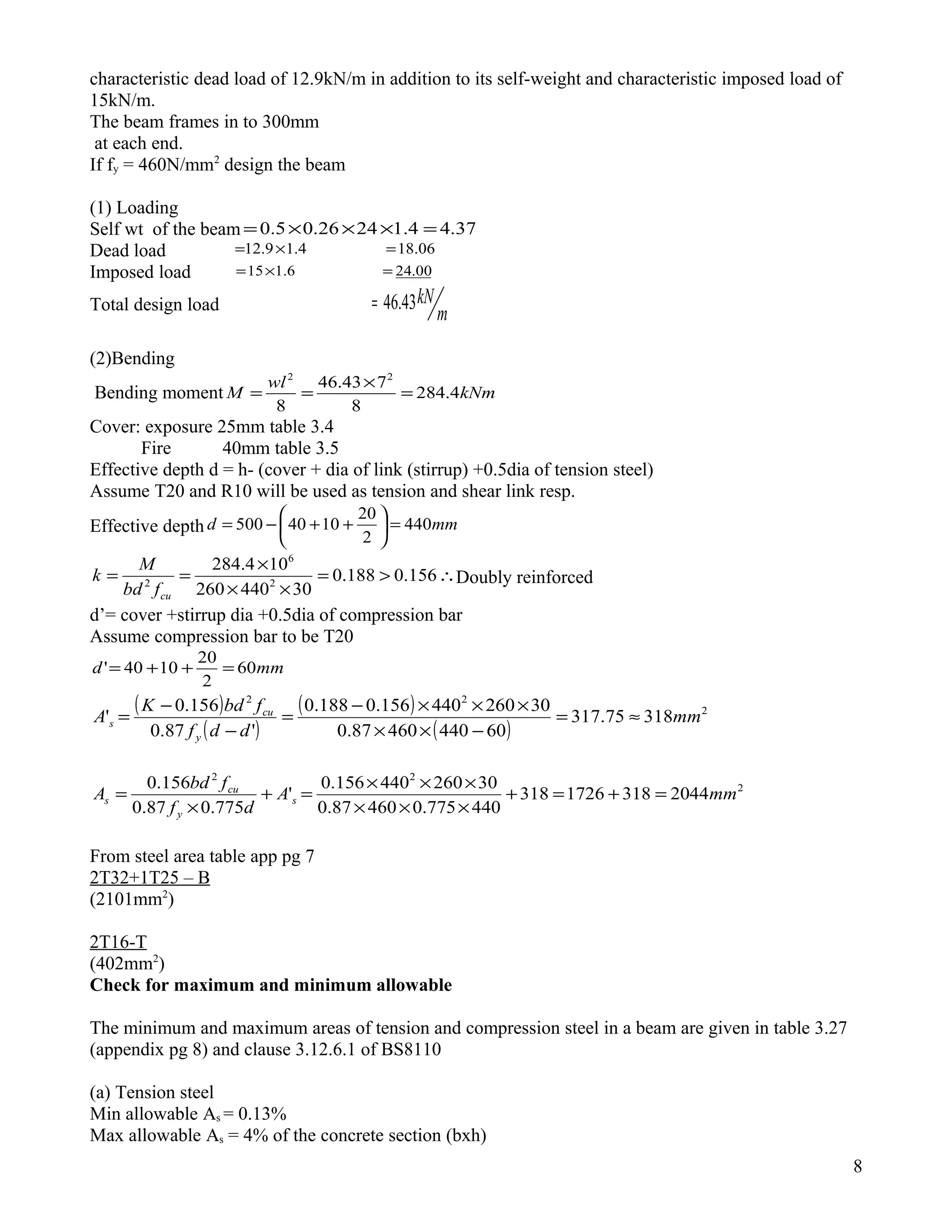 characteristic dead load of 12.9kN/m in addition to its self-weight and characteristic imposed load of
15kN/m.
The beam frames in to 300mm
at each end.
If fy = 460N/mm2
design the beam
(1) Loading
Self wt of the beam 37.44.12426.05.0 =×××=
Dead load 06.184.19.12 =×=
Imposed load 00.246.115 =×=
Total design load
m
kN43.46=
(2)Bending
Bending moment kNm
wl
M 4.284
8
743.46
8
22
=
×
==
Cover: exposure 25mm table 3.4
Fire 40mm table 3.5
Effective depth d = h- (cover + dia of link (stirrup) +0.5dia of tension steel)
Assume T20 and R10 will be used as tension and shear link resp.
Effective depth mmd 440
2
20
1040500 =





++−=
∴>=
××
×
== 156.0188.0
30440260
104.284
2
6
2
cufbd
M
k Doubly reinforced
d’= cover +stirrup dia +0.5dia of compression bar
Assume compression bar to be T20
mmd 60
2
20
1040' =++=
( )
( )
( )
( )
2
22
31875.317
6044046087.0
30260440156.0188.0
'87.0
156.0
' mm
ddf
fbdK
A
y
cu
s ≈=
−××
×××−
=
−
−
=
2
22
20443181726318
440775.046087.0
30260440156.0
'
775.087.0
156.0
mmA
df
fbd
A s
y
cu
s =+=+
×××
×××
=+
×
=
From steel area table app pg 7
2T32+1T25 – B
(2101mm2
)
2T16-T
(402mm2
)
Check for maximum and minimum allowable
The minimum and maximum areas of tension and compression steel in a beam are given in table 3.27
(appendix pg 8) and clause 3.12.6.1 of BS8110
(a) Tension steel
Min allowable As = 0.13%
Max allowable As = 4% of the concrete section (bxh)
8
 