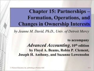© Pearson Education, Inc. publishing as Prentice Hall 15-1
Chapter 15: Partnerships –
Formation, Operations, and
Changes in Ownership Interests
by Jeanne M. David, Ph.D., Univ. of Detroit Mercy
to accompany
Advanced Accounting, 10th edition
by Floyd A. Beams, Robin P. Clement,
Joseph H. Anthony, and Suzanne Lowensohn
 