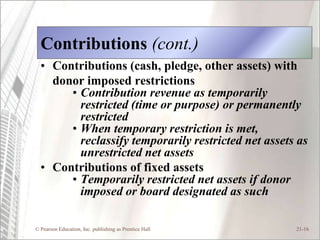 Contributions (cont.)
  • Contributions (cash, pledge, other assets) with
    donor imposed restrictions
       • Contribution revenue as temporarily
         restricted (time or purpose) or permanently
         restricted
       • When temporary restriction is met,
         reclassify temporarily restricted net assets as
         unrestricted net assets
  • Contributions of fixed assets
       • Temporarily restricted net assets if donor
         imposed or board designated as such

© Pearson Education, Inc. publishing as Prentice Hall   21-16
 
