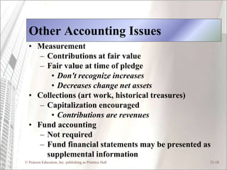 Other Accounting Issues
  • Measurement
     – Contributions at fair value
     – Fair value at time of pledge
        • Don't recognize increases
        • Decreases change net assets
  • Collections (art work, historical treasures)
     – Capitalization encouraged
        • Contributions are revenues
  • Fund accounting
     – Not required
     – Fund financial statements may be presented as
       supplemental information
© Pearson Education, Inc. publishing as Prentice Hall   21-18
 