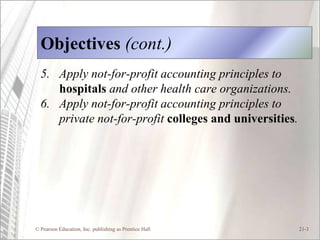 Objectives (cont.)
  5. Apply not-for-profit accounting principles to
     hospitals and other health care organizations.
  6. Apply not-for-profit accounting principles to
     private not-for-profit colleges and universities.




© Pearson Education, Inc. publishing as Prentice Hall    21-3
 
