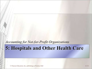 Accounting for Not-for-Profit Organizations
5: Hospitals and Other Health Care


   © Pearson Education, Inc. publishing as Prentice Hall   21-31
 