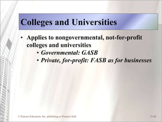 Colleges and Universities
  • Applies to nongovernmental, not-for-profit
    colleges and universities
        • Governmental: GASB
        • Private, for-profit: FASB as for businesses




© Pearson Education, Inc. publishing as Prentice Hall   21-42
 