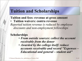 Tuition and Scholarships
  Tuition and fees: revenue at gross amount
  • Tuition waivers: contra revenue
  Reported tuition revenue is reduced by employee
    discounts and non-employment fellowships

  Scholarships
       • From outside sources: collect the account
         receivable from the donor
       • Awarded by the college itself: reduce
         accounts receivable and record "Expenses –
         Educational and general – student aid"
© Pearson Education, Inc. publishing as Prentice Hall   21-43
 