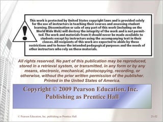 All rights reserved. No part of this publication may be reproduced,
stored in a retrieval system, or transmitted, in any form or by any
    means, electronic, mechanical, photocopying, recording, or
 otherwise, without the prior written permission of the publisher.
              Printed in the United States of America.

    Copyright © 2009 Pearson Education, Inc.
           Publishing as Prentice Hall

© Pearson Education, Inc. publishing as Prentice Hall                 21-52
 