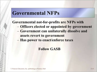 Governmental NFPs
  Governmental not-for-profits are NFPs with
    – Officers elected or appointed by government
    – Government can unilaterally dissolve and
      assets revert to government
    – Has power to enact/enforce taxes

                                          Follow GASB




© Pearson Education, Inc. publishing as Prentice Hall   21-8
 