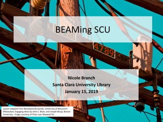 BEAMing SCU
Nicole Branch
Santa Clara University Library
January 15, 2019
Lesson adapted from Woodward & Ganski, University of Wisconsin
Milwaukee; Engaging Ideas by John C. Bean, and Joseph Bizup, Boston
University. Image courtesy of Flickr user Maxwell GS.
 