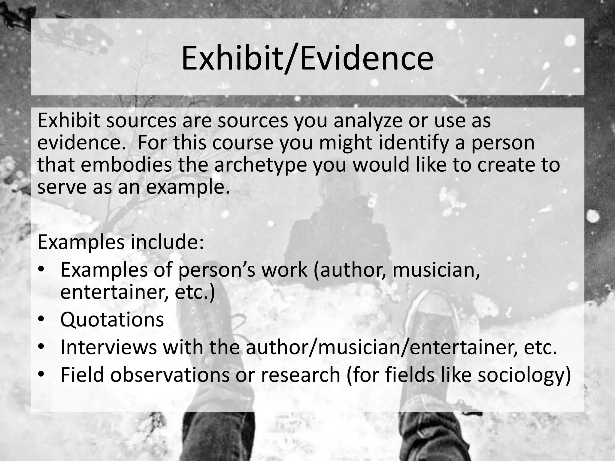Exhibit/Evidence
Exhibit sources are sources you analyze or use as
evidence. For this course you might identify a person
that embodies the archetype you would like to create to
serve as an example.
Examples include:
• Examples of person’s work (author, musician,
entertainer, etc.)
• Quotations
• Interviews with the author/musician/entertainer, etc.
• Field observations or research (for fields like sociology)
 