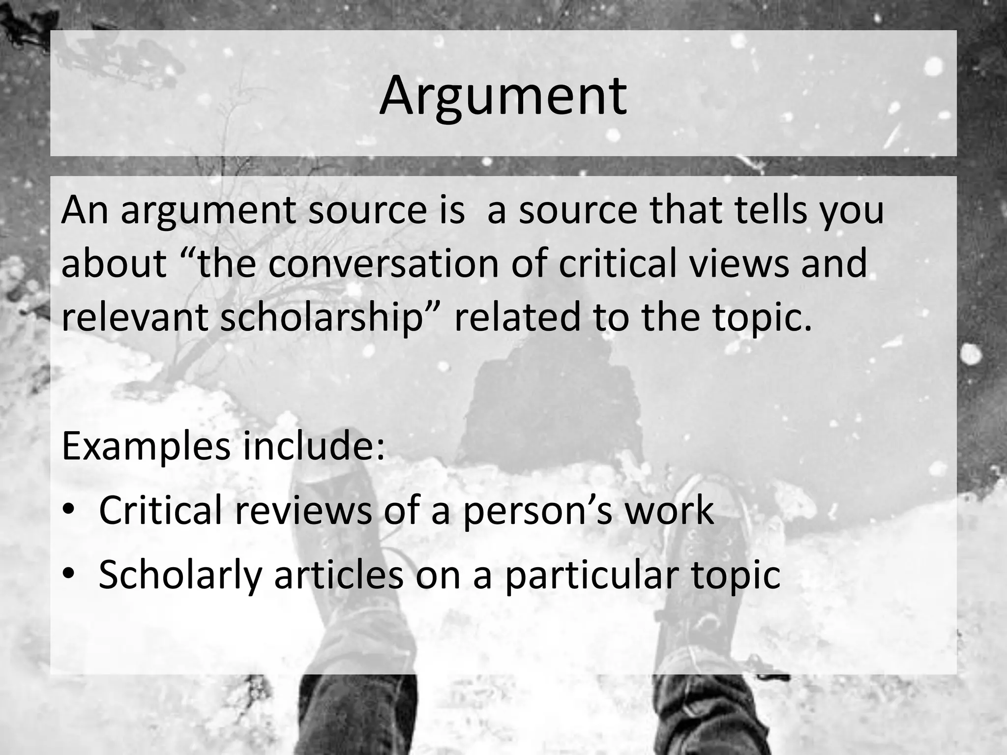 Argument
An argument source is a source that tells you
about “the conversation of critical views and
relevant scholarship” related to the topic.
Examples include:
• Critical reviews of a person’s work
• Scholarly articles on a particular topic
 