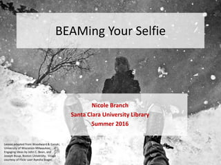 BEAMing Your Selfie
Nicole Branch
Santa Clara University Library
Summer 2016
Lesson adapted from Woodward & Ganski,
University of Wisconsin Milwaukee;
Engaging Ideas by John C. Bean, and
Joseph Bizup, Boston University. Image
courtesy of Flickr user Ayesha Stager.
 