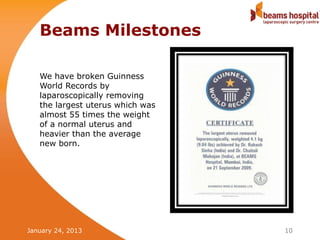 Beams Milestones

   We have broken Guinness
   World Records by
   laparoscopically removing
   the largest uterus which was
   almost 55 times the weight
   of a normal uterus and
   heavier than the average
   new born.




January 24, 2013                  10
 