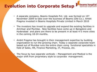 Evolution into Corporate Setup

    • A separate company, Beams Hospitals Pvt. Ltd. was formed on 10th
      November 2009 to take over the business of Beams (Old Co.). Ambit
      Pragma invested in Beams Hospitals Private Limited in March 2010

    • The investors has invest to upgrade and expand the existing facilities in
      Amritsar and Mumbai. New facilities have come up in Bangalore and
      Hyderabad and plans are there to be present in at least 4-5 more cities
      in the coming 18-24 months.

    • Ambit Pragma has brought in their management expertise by building
      organization to run the growing chain. Today a separate corporate team
      based out of Mumbai runs the entire chain using functional specialists in
      field of Sales, HR, Finance Marketing, IT, Process, etc.

    • The focus by two separate verticals – Management and Medical is the
      major shift from proprietary style to corporate management.
 