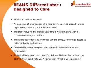 BEAMS Differentiator :
  Designed to Care

• BEAMS is      “unlike hospital”.

• No anxieties of emergencies of a hospital, no running around various
  departments, and no typical hospital smell

• The staff including the nurses wear smart western attire than a
  conventional hospital uniform.

• The whole approach is to minimize patient anxiety. Unlimited access to
  patients’ family and friends

• Comfortable rooms equipped with state-of-the-art furniture and
  accessories

• Individual behaviour, right from Dr. Rakesh Sinha to Doctors and the
  Staff is 'How can I help you?' rather than 'What is your problem?'
 
