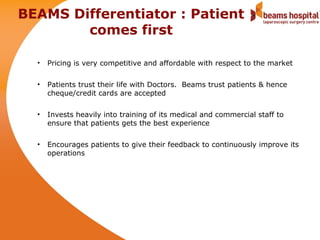 BEAMS Differentiator : Patient
        comes first

  •   Pricing is very competitive and affordable with respect to the market

  •   Patients trust their life with Doctors. Beams trust patients & hence
      cheque/credit cards are accepted

  •   Invests heavily into training of its medical and commercial staff to
      ensure that patients gets the best experience

  •   Encourages patients to give their feedback to continuously improve its
      operations
 