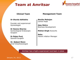 Team at Amritsar

           Clinical Team             Management Team


    Dr Sharda Adhlakha         Monika Mahajan
                               Centre Head
    Founder and experienced
    Gynecologist               Ajay Mehra
                               Business Development
    Dr Seema Sharma
    Gynecological Endoscopic   Nishan Singh Accounts
    Surgeon
                               Neha
    Dr Rajan Punj              Patient relation Manager
    General Surgeon

    Dr. Baljeet Wann
    Chief Anesthesiologist




January 24, 2013                                          17
 