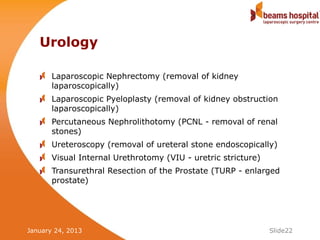 Urology

       Laparoscopic Nephrectomy (removal of kidney
       laparoscopically)
       Laparoscopic Pyeloplasty (removal of kidney obstruction
       laparoscopically)
       Percutaneous Nephrolithotomy (PCNL - removal of renal
       stones)
       Ureteroscopy (removal of ureteral stone endoscopically)
       Visual Internal Urethrotomy (VIU - uretric stricture)
       Transurethral Resection of the Prostate (TURP - enlarged
       prostate)




January 24, 2013                                               Slide22
 