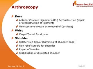 Arthroscopy

       Knee
           Anterior Cruciate Ligament (ACL) Reconstruction (repair
           or reconstruction of ligament)
           Meniscectomy (repair or removal of Cartilage)
       Wrist
           Carpel Tunnel Syndrome
       Shoulder
           Rotater Cuff Repair (trimming of shoulder bone)
           Pain relief surgery for shoulder
           Repair of Muscles
           Stabilisation of dislocated shoulder




January 24, 2013                                             Slide23
 