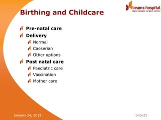 Birthing and Childcare

       Pre-natal care
       Delivery
           Normal
           Caeserian
           Other options
       Post natal care
           Paediatric care
           Vaccination
           Mother care




January 24, 2013             Slide25
 