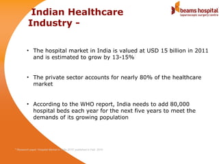 Indian Healthcare
            Industry -

           • The hospital market in India is valued at USD 15 billion in 2011
             and is estimated to grow by 13-15%
                                                                            1




           • The private sector accounts for nearly 80% of the healthcare
             market


           • According to the WHO report, India needs to add 80,000
             hospital beds each year for the next five years to meet the
             demands of its growing population




1
    Research paper ‘Hospital Market in India 2010’ published in Feb. 2010
 