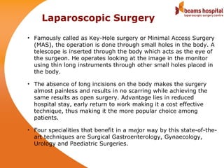 Laparoscopic Surgery
• Famously called as Key-Hole surgery or Minimal Access Surgery
  (MAS), the operation is done through small holes in the body. A
  telescope is inserted through the body which acts as the eye of
  the surgeon. He operates looking at the image in the monitor
  using thin long instruments through other small holes placed in
  the body.

• The absence of long incisions on the body makes the surgery
  almost painless and results in no scarring while achieving the
  same results as open surgery. Advantage lies in reduced
  hospital stay, early return to work making it a cost effective
  technique, thus making it the more popular choice among
  patients.

• Four specialities that benefit in a major way by this state-of-the-
  art techniques are Surgical Gastroenterology, Gynaecology,
  Urology and Paediatric Surgeries.
 