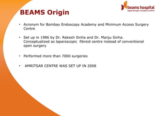 BEAMS Origin
• Acronym for Bombay Endoscopy Academy and Minimum Access Surgery
  Centre

• Set up in 1986 by Dr. Rakesh Sinha and Dr. Manju Sinha.
  Conceptualized as laparoscopic fibroid centre instead of conventional
  open surgery

• Performed more than 7000 surgeries

•   AMRITSAR CENTRE WAS SET UP IN 2008
 
