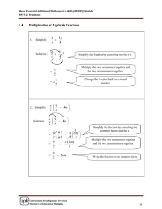 Basic Essential Additional Mathematics Skills (BEAMS) Module
UNIT 2: Fractions


1.4    Multiplication of Algebraic Fractions



                             2   5x
        1.    Simplify         
                             x    4


                          2  5x 1
              Solution : 1                      Simplify the fraction by canceling out the x’s.
                          x   4
                          1           2

                                                   Multiply the two numerators together and
                           5                            the two denominators together.
                         =
                           2
                                  1                   Change the fraction back to a mixed
                         = 2                                       number.
                                  2




                         n 9      
        2. Simplify           4m 
                         2 n      

                         n 9      
             Solution:        4m 
                         2 n      
                                                               Simplify the fraction by canceling the
                              1              2                      common factor and the n.
                           n9        n  4m 
                         =                
                           2n  1   1
                                       2 1 
                                                            Multiply the two numerators together
                           9       n ( 2m)
                         =                                 and the two denominators together.
                           2          1

                              9
                         =       2nm                        Write the fraction in its simplest form.
                              2




        Curriculum Development Division
        Ministry of Education Malaysia                                                                  31
 